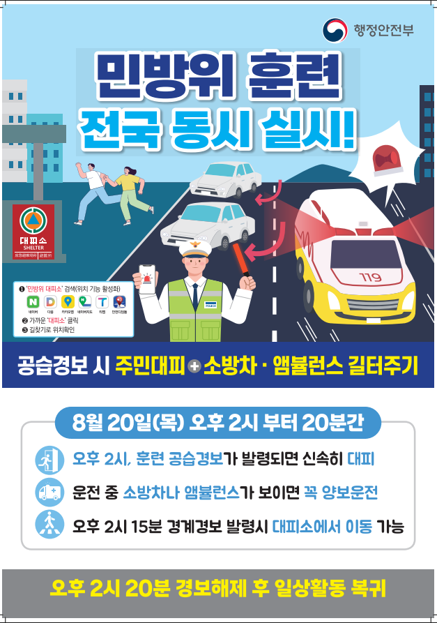 (누리집 게시 내용)  민방위 훈련, 우리 모두의 안전을 위한 약속입니다 전국 동시 민방위 훈련이 실시됩니다. 짧은 훈련이지만 실제 상황을 대비하는 소중한 시간입니다.  국민 여러분의 적극적인 참여와 협조를 부탁드립니다.  훈련 일시 ✔ 8월 20일(목) 오후 2시부터 20분간  경계경보 발령 시 (오후 2시 15분) ✔ 대피소에서 이동 가능  경보 해제 후 (오후 2시 20분) ✔ 일상활동으로 복귀하기  대피소는 이렇게 찾아요 ✔ 포털 앱에서 '민방위 대피소' 검색 ✔ 위치 기능을 켜고 가까운 '대피소' 클릭 ✔ 길찾기로 위치 확인하기  작은 실천이 모여 안전한 대한민국을 만듭니다. 스포츠윤리센터도 이번 민방위 훈련에 적극 참여하겠습니다.