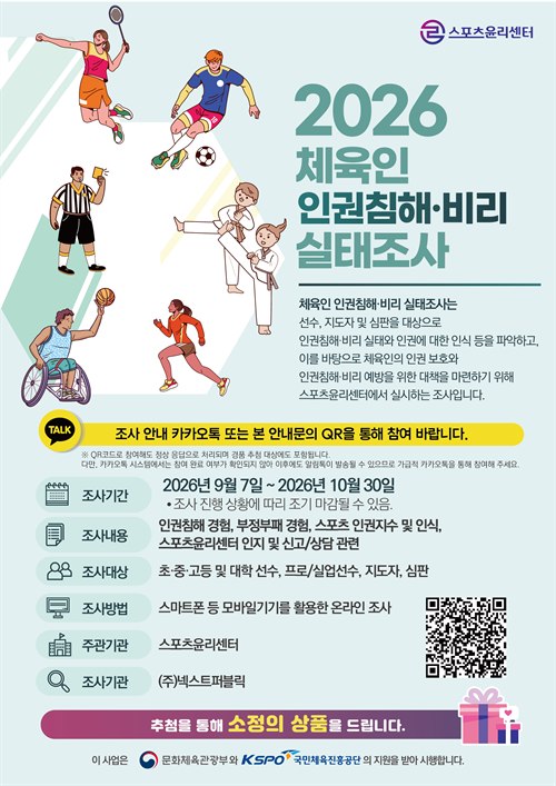 스포츠윤리센터  2026 체육인 인권침해·비리 실태조사  체육인 인권침해·비리 실태조사는 선수, 지도자 및 심판을 대상으로 인권침해·비리 실태와 인권에 대한 인식 등을 파악하고, 이를 바탕으로 체육인의 인권 보호와 인권침해·비리 예방을 위한 대책을 마련하기 위해 스포츠윤리센터에서 실시하는 조사입니다.  조사 안내 카카오톡 또는 본 안내문의 QR을 통해 참여 바랍니다.  ※ QR코드로 참여해도 정상 응답으로 처리되며 경품 추첨 대상에도 포함됩니다. 다만, 카카오톡 시스템에서는 참여 완료 여부가 확인되지 않아 이후에도 알림톡이 발송될 수 있으므로 가급적 카카오톡을 통해 참여해 주세요.  조사기간: 2026년 9월 7일 ~ 2026년 10월 30일 조사 진행 상황에 따라 조기 마감될 수 있음.  조사내용: 인권침해 경험, 부정부패 경험, 스포츠 인권지수 및 인식, 스포츠윤리센터 인지 및 신고/상담 관련  조사대상: 초·중·고등 및 대학 선수, 프로/실업선수, 지도자, 심판  조사방법: 스마트폰 등 모바일기기를 활용한 온라인 조사  주관기관: 스포츠윤리센터  조사기관: (주)넥스트퍼블릭  추첨을 통해 소정의 상품을 드립니다.  이 사업은 문화체육관광부와 KSPO 국민체육진흥공단의 지원을 받아 시행합니다.